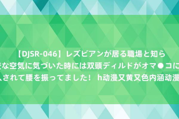 【DJSR-046】レズビアンが居る職場と知らずに来た私（ノンケ） 変な空気に気づいた時には双頭ディルドがオマ●コに挿入されて腰を振ってました！ h动漫又黄又色内涵动漫ooxoo动态图：没节操没内涵1