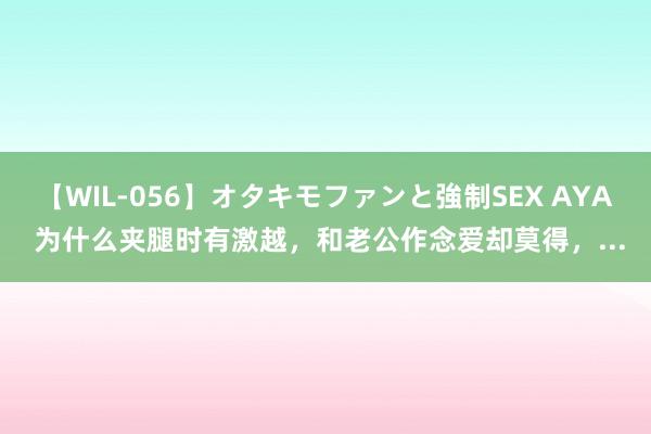【WIL-056】オタキモファンと強制SEX AYA 为什么夹腿时有激越,和老公作念爱却莫得,...