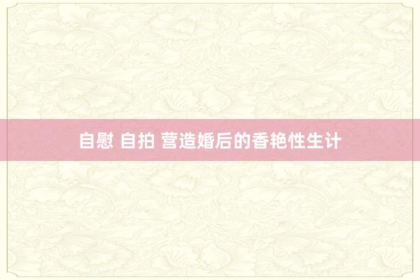 自慰 自拍 营造婚后的香艳性生计