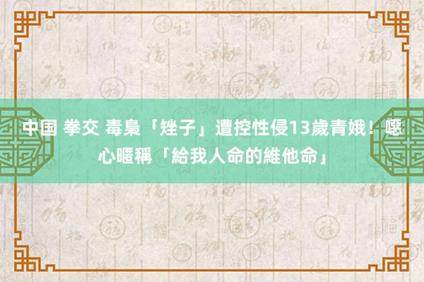 中国 拳交 毒梟「矬子」遭控性侵13歲青娥！　噁心暱稱「給我人命的維他命」