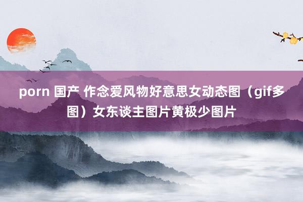 porn 国产 作念爱风物好意思女动态图(gif多图)女东谈主图片黄极少图片
