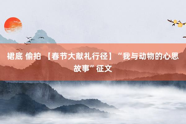 裙底 偷拍 【春节大献礼行径】“我与动物的心思故事”征文