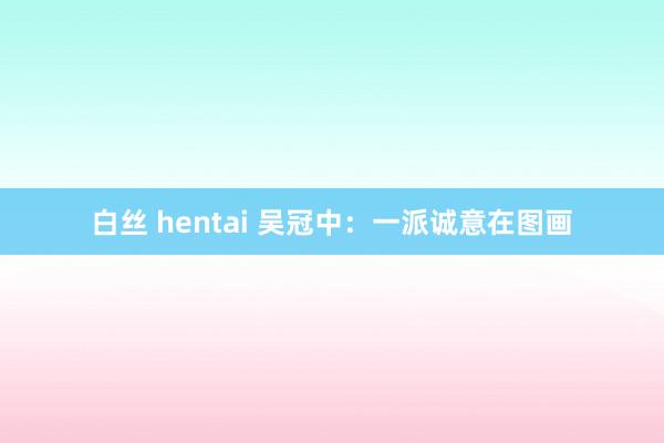 白丝 hentai 吴冠中：一派诚意在图画