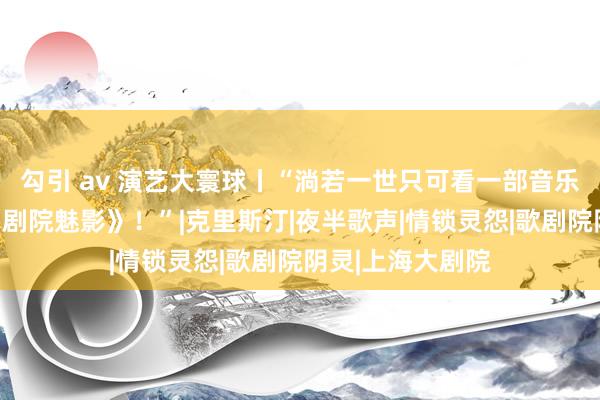 勾引 av 演艺大寰球丨“淌若一世只可看一部音乐剧，那一定是《剧院魅影》！”|克里斯汀|夜半歌声|情锁灵怨|歌剧院阴灵|上海大剧院