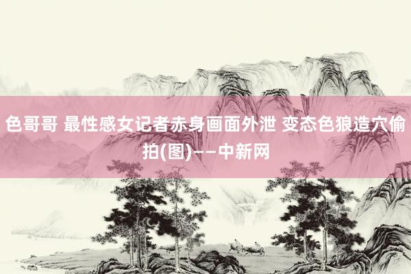 色哥哥 最性感女记者赤身画面外泄 变态色狼造穴偷拍(图)——中新网