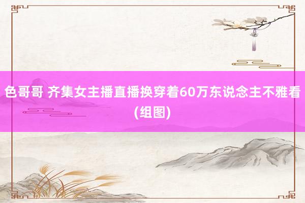 色哥哥 齐集女主播直播换穿着60万东说念主不雅看(组图)