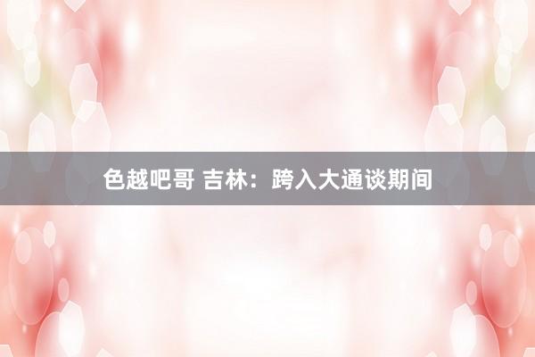 色越吧哥 吉林：跨入大通谈期间