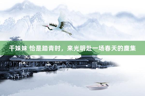 干妹妹 恰是踏青时，来光明赴一场春天的麇集