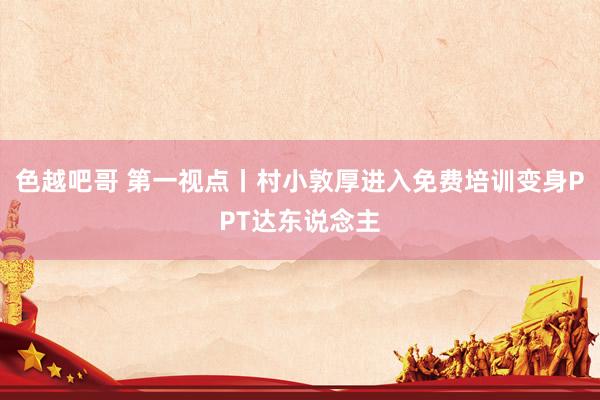 色越吧哥 第一视点丨村小敦厚进入免费培训变身PPT达东说念主