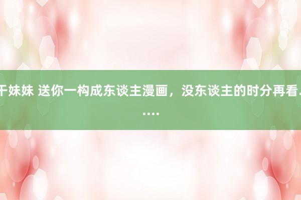 干妹妹 送你一构成东谈主漫画，没东谈主的时分再看......
