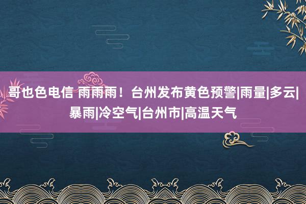 哥也色电信 雨雨雨！台州发布黄色预警|雨量|多云|暴雨|冷空气|台州市|高温天气
