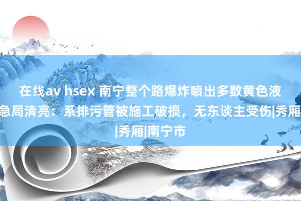 在线av hsex 南宁整个路爆炸喷出多数黄色液体？救急局清亮：系排污管被施工破损，无东谈主受伤|秀厢|南宁市