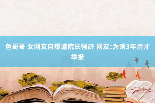 色哥哥 女网友自爆遭院长强奸 网友:为啥3年后才举报