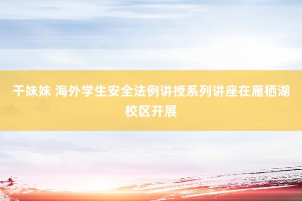 干妹妹 海外学生安全法例讲授系列讲座在雁栖湖校区开展