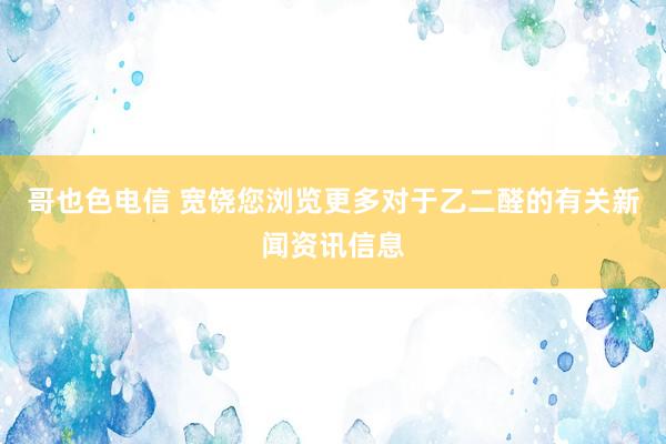 哥也色电信 宽饶您浏览更多对于乙二醛的有关新闻资讯信息