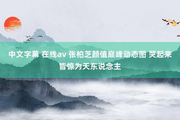 中文字幕 在线av 张柏芝颜值巅峰动态图 哭起来皆惊为天东说念主