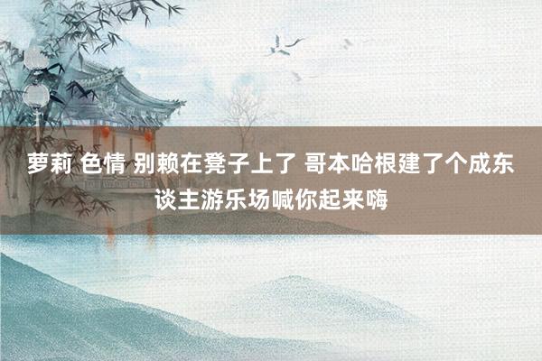 萝莉 色情 别赖在凳子上了 哥本哈根建了个成东谈主游乐场喊你起来嗨