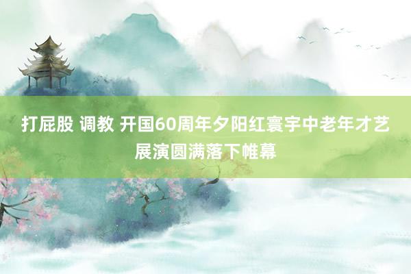 打屁股 调教 开国60周年夕阳红寰宇中老年才艺展演圆满落下帷幕