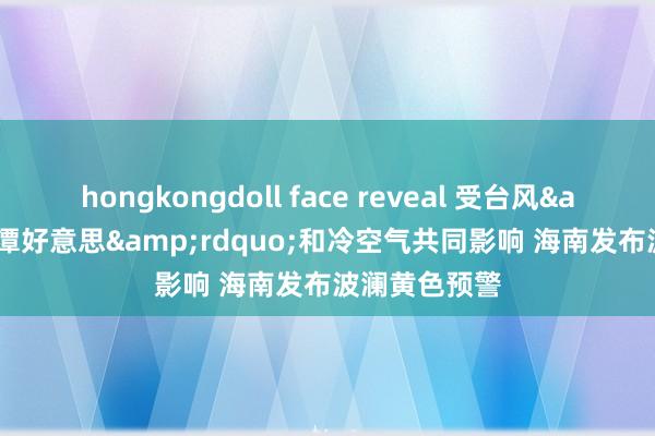 hongkongdoll face reveal 受台风&ldquo;潭好意思&rdquo;和冷空气共同影响 海南发布波澜黄色预警