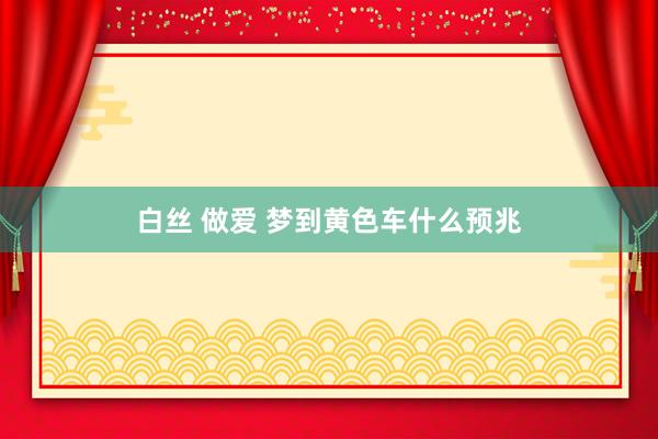 白丝 做爱 梦到黄色车什么预兆