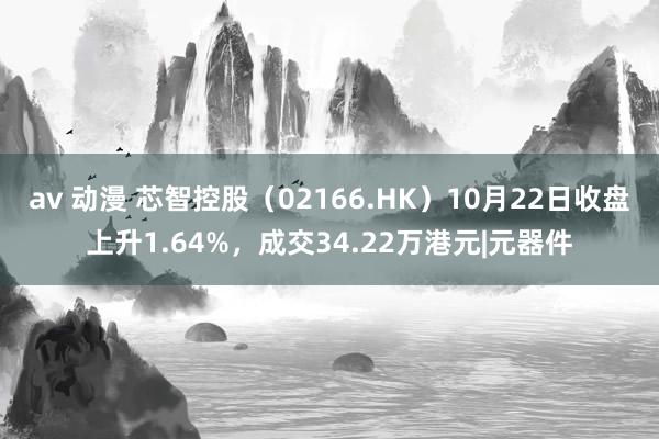 av 动漫 芯智控股（02166.HK）10月22日收盘上升1.64%，成交34.22万港元|元器件