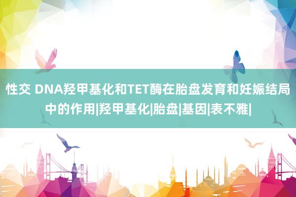 性交 DNA羟甲基化和TET酶在胎盘发育和妊娠结局中的作用|羟甲基化|胎盘|基因|表不雅|