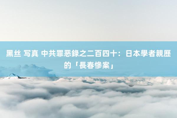 黑丝 写真 中共罪恶錄之二百四十：日本學者親歷的「長春慘案」