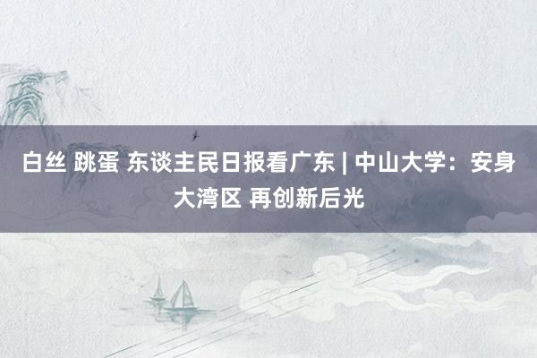白丝 跳蛋 东谈主民日报看广东 | 中山大学：安身大湾区 再创新后光
