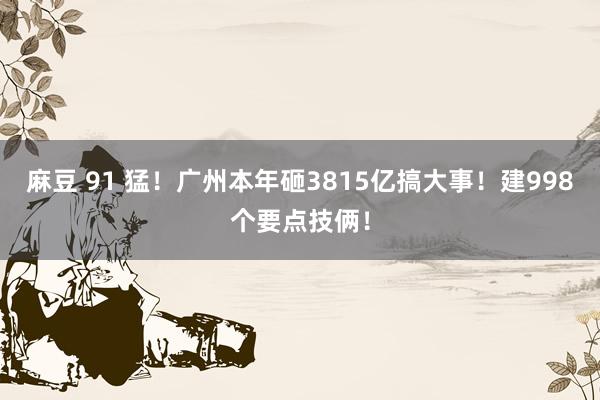麻豆 91 猛！广州本年砸3815亿搞大事！建998个要点技俩！