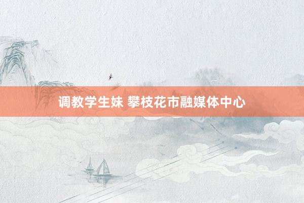 调教学生妹 攀枝花市融媒体中心