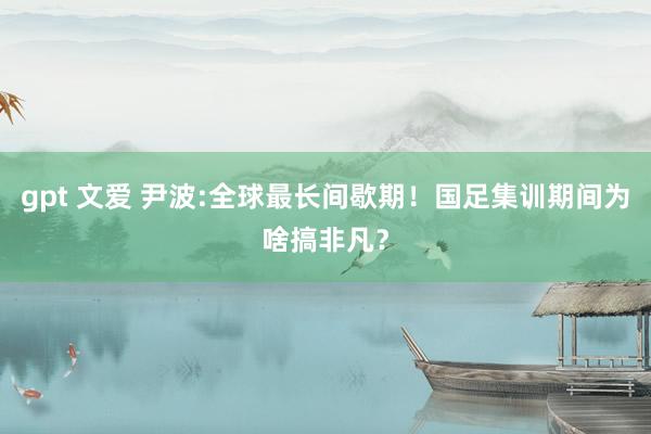 gpt 文爱 尹波:全球最长间歇期！国足集训期间为啥搞非凡？