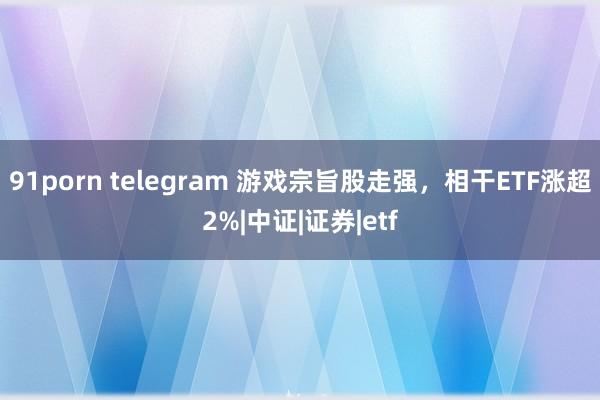 91porn telegram 游戏宗旨股走强，相干ETF涨超2%|中证|证券|etf