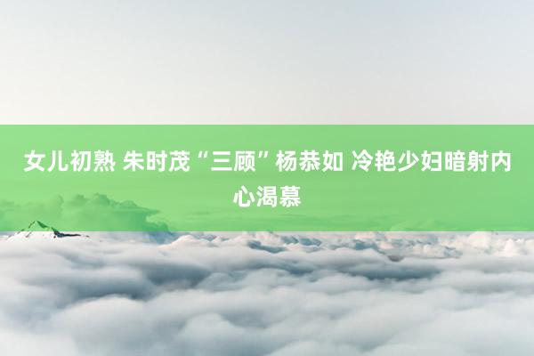 女儿初熟 朱时茂“三顾”杨恭如 冷艳少妇暗射内心渴慕