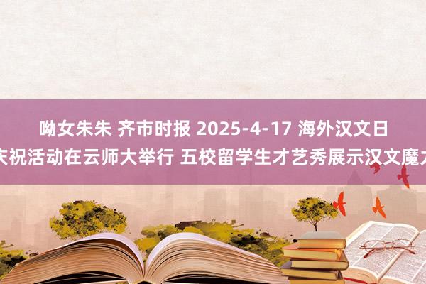 呦女朱朱 齐市时报 2025-4-17 海外汉文日庆祝活动在云师大举行 五校留学生才艺秀展示汉文魔力
