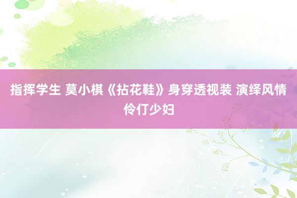 指挥学生 莫小棋《拈花鞋》身穿透视装 演绎风情伶仃少妇