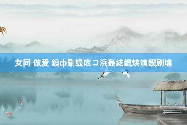 女同 做爱 鎬ф劅缇庡コ浜轰綋鑹烘湳鍥剧墖
