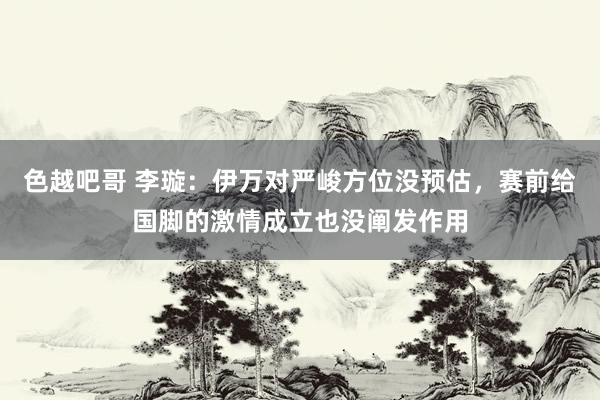 色越吧哥 李璇：伊万对严峻方位没预估，赛前给国脚的激情成立也没阐发作用