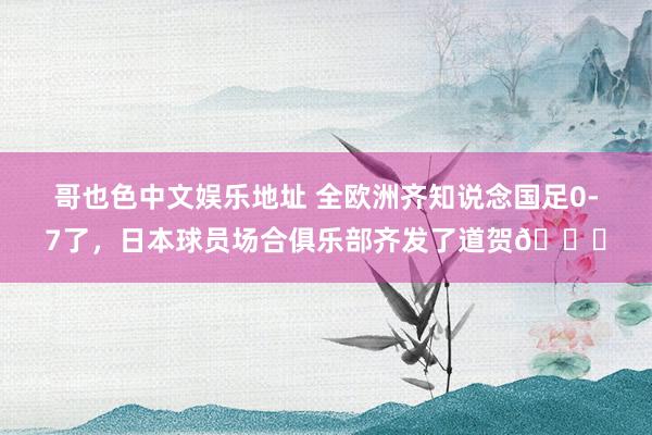 哥也色中文娱乐地址 全欧洲齐知说念国足0-7了，日本球员场合俱乐部齐发了道贺😟