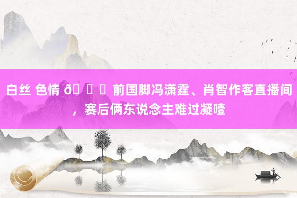 白丝 色情 🙁前国脚冯潇霆、肖智作客直播间，赛后俩东说念主难过凝噎