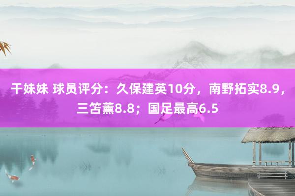 干妹妹 球员评分：久保建英10分，南野拓实8.9，三笘薰8.8；国足最高6.5