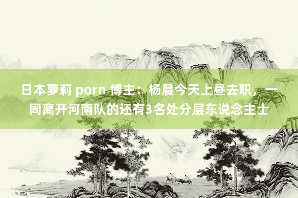 日本萝莉 porn 博主：杨晨今天上昼去职，一同离开河南队的还有3名处分层东说念主士