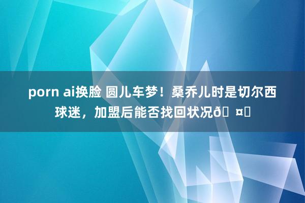 porn ai换脸 圆儿车梦！桑乔儿时是切尔西球迷，加盟后能否找回状况🤔