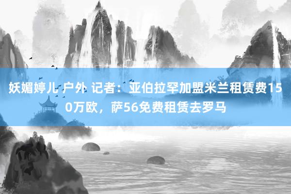妖媚婷儿 户外 记者：亚伯拉罕加盟米兰租赁费150万欧，萨56免费租赁去罗马