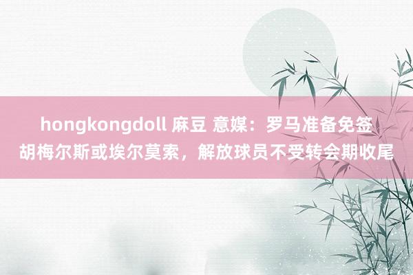 hongkongdoll 麻豆 意媒：罗马准备免签胡梅尔斯或埃尔莫索，解放球员不受转会期收尾