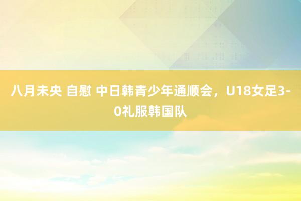 八月未央 自慰 中日韩青少年通顺会，U18女足3-0礼服韩国队