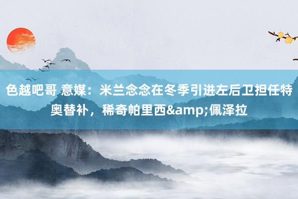 色越吧哥 意媒：米兰念念在冬季引进左后卫担任特奥替补，稀奇帕里西&佩泽拉