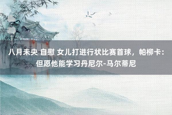 八月未央 自慰 女儿打进行状比赛首球，帕柳卡：但愿他能学习丹尼尔-马尔蒂尼