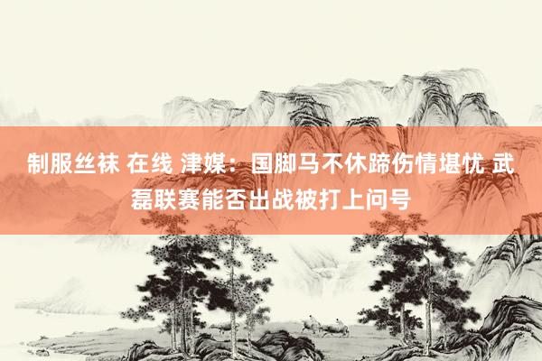 制服丝袜 在线 津媒：国脚马不休蹄伤情堪忧 武磊联赛能否出战被打上问号