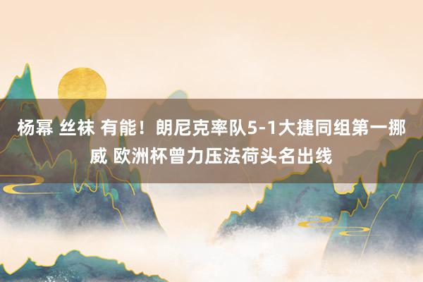 杨幂 丝袜 有能！朗尼克率队5-1大捷同组第一挪威 欧洲杯曾力压法荷头名出线