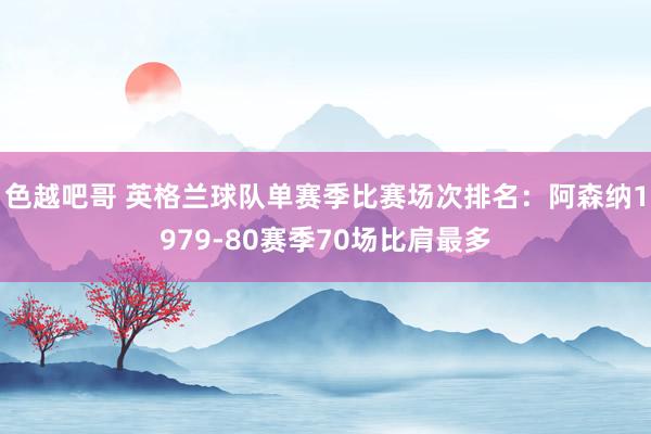 色越吧哥 英格兰球队单赛季比赛场次排名：阿森纳1979-80赛季70场比肩最多